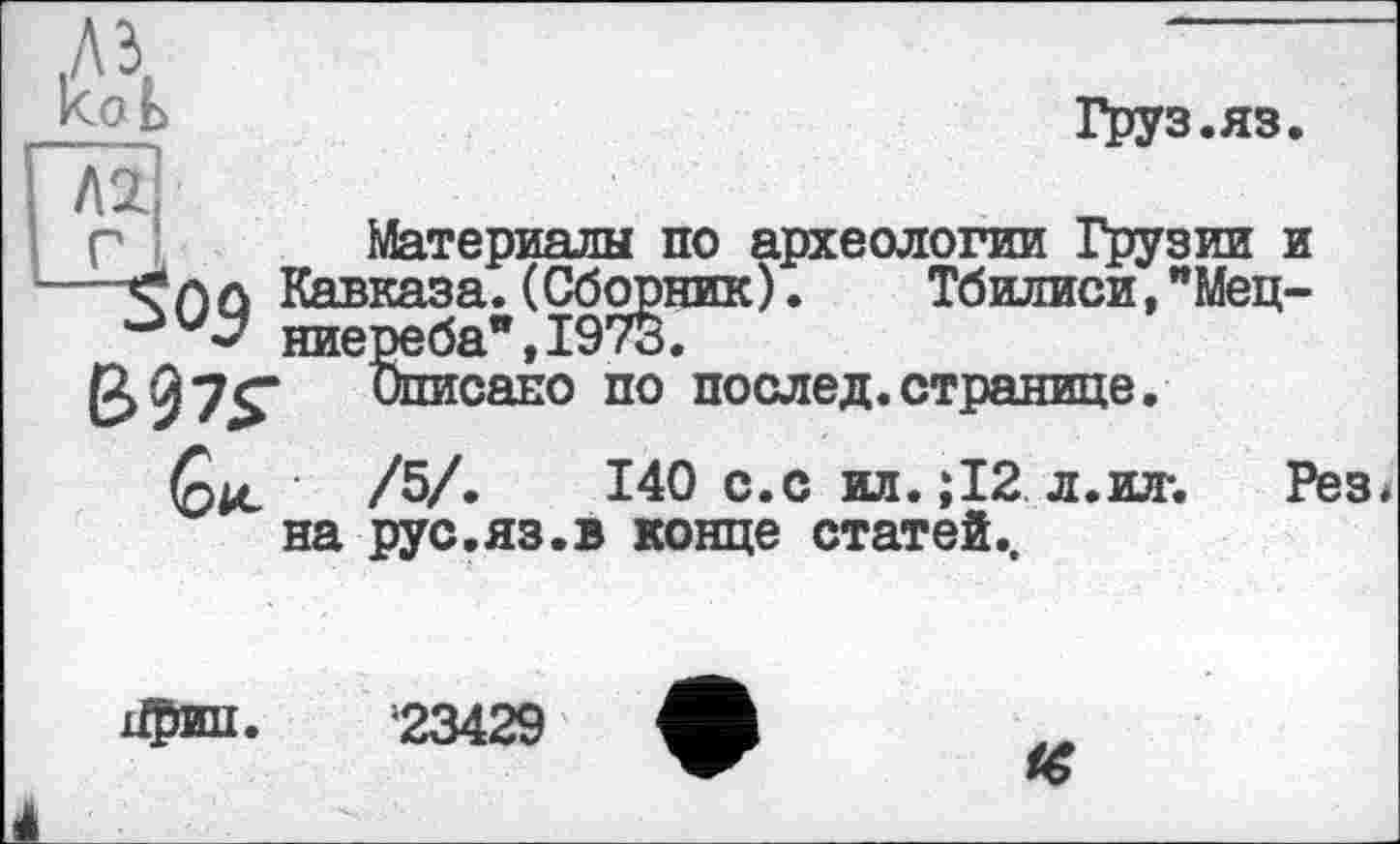 ﻿Груз.яз
Материалы по археологии Грузии и
У. Тбилиси,"Мец-
коЬ
Г І	__________
Кавказа. (Сборник) ниереба",1973.
B07S-	о™сано по послед.странице.
Ç)U- /Ъ/.	140 с.с ил.;12 л.ил-. Рез*
на рус.яз.в конце статей..
23429